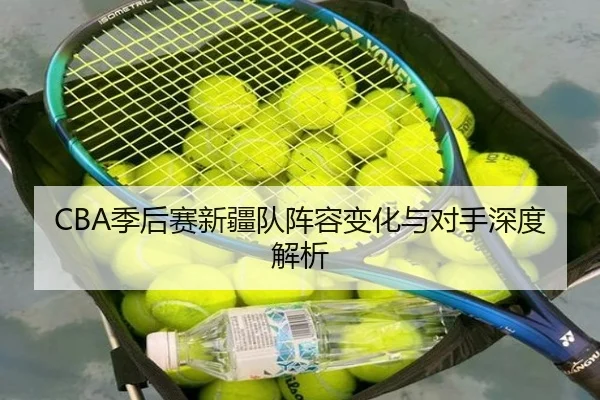 CBA季后赛新疆队阵容变化与对手深度解析